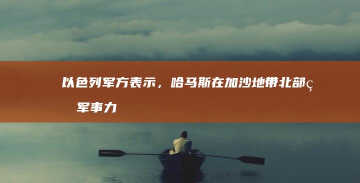 以色列军方表示，哈马斯在加沙地带北部的军事力量已被瓦解，哪些信息值得关注？